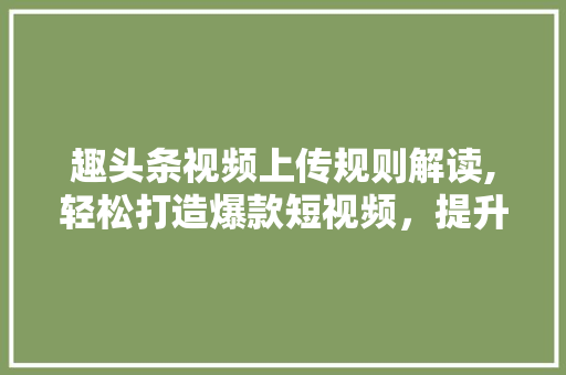 趣头条视频上传规则解读,轻松打造爆款短视频，提升曝光率