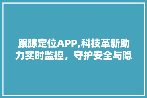 跟踪定位APP,科技革新助力实时监控，守护安全与隐私的双重保障