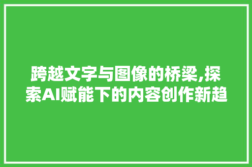 跨越文字与图像的桥梁,探索AI赋能下的内容创作新趋势