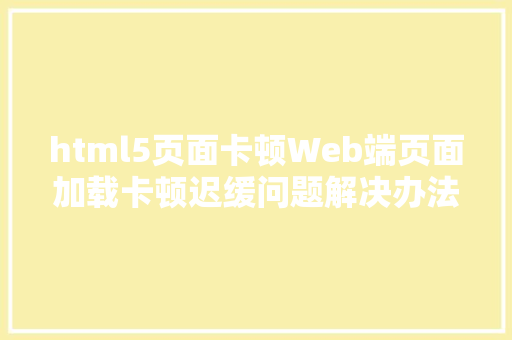 html5页面卡顿Web端页面加载卡顿迟缓问题解决办法分享 JavaScript