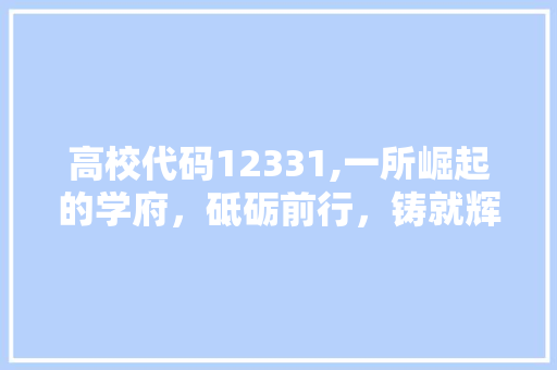 高校代码12331,一所崛起的学府，砥砺前行，铸就辉煌