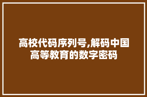 高校代码序列号,解码中国高等教育的数字密码