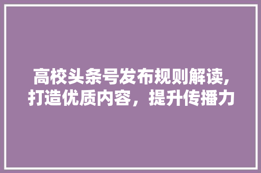 高校头条号发布规则解读,打造优质内容，提升传播力