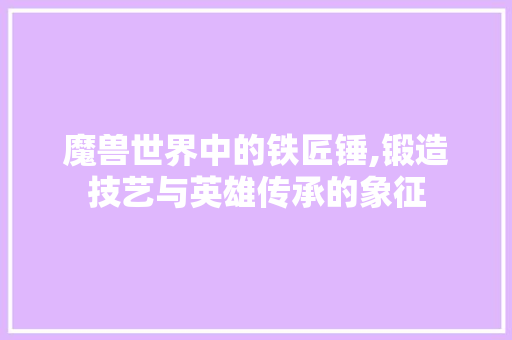 魔兽世界中的铁匠锤,锻造技艺与英雄传承的象征