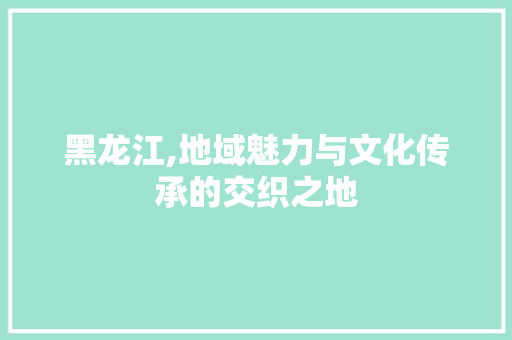 黑龙江,地域魅力与文化传承的交织之地