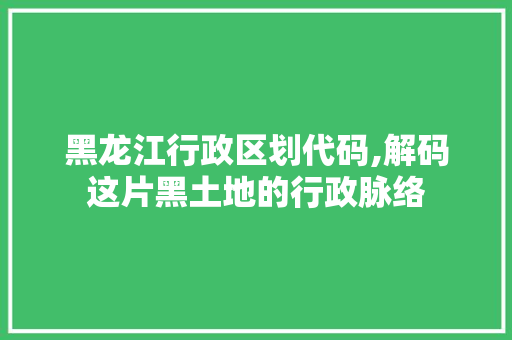 黑龙江行政区划代码,解码这片黑土地的行政脉络