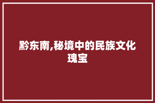 黔东南,秘境中的民族文化瑰宝