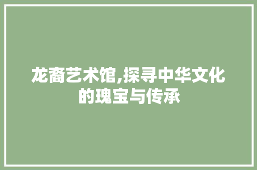 龙裔艺术馆,探寻中华文化的瑰宝与传承