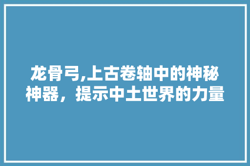 龙骨弓,上古卷轴中的神秘神器，提示中土世界的力量奥秘