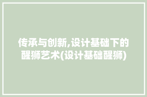 传承与创新,设计基础下的醒狮艺术(设计基础醒狮)