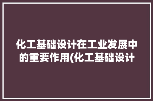 化工基础设计在工业发展中的重要作用(化工基础设计)