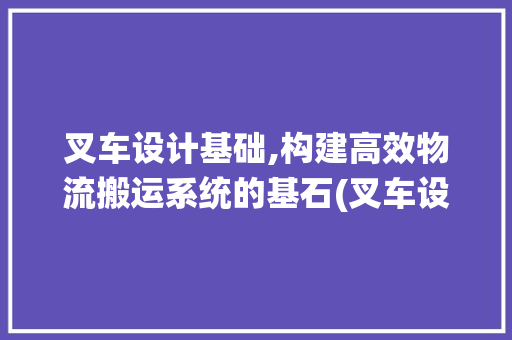 叉车设计基础,构建高效物流搬运系统的基石(叉车设计基础)