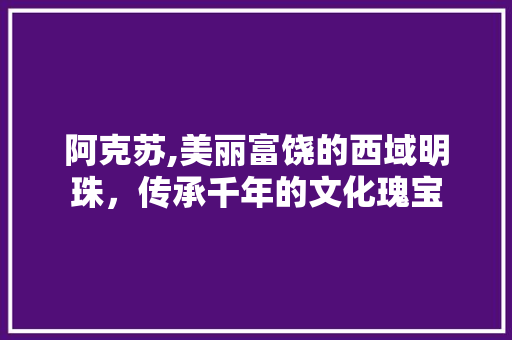 阿克苏,美丽富饶的西域明珠，传承千年的文化瑰宝