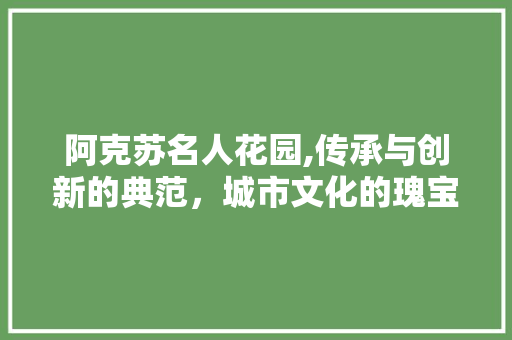 阿克苏名人花园,传承与创新的典范，城市文化的瑰宝