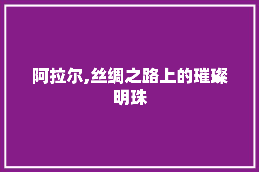 阿拉尔,丝绸之路上的璀璨明珠