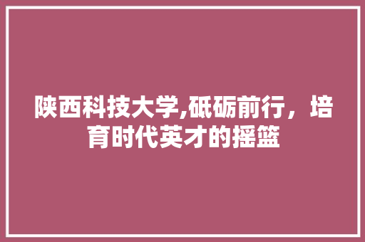 陕西科技大学,砥砺前行，培育时代英才的摇篮