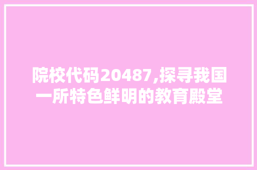 院校代码20487,探寻我国一所特色鲜明的教育殿堂