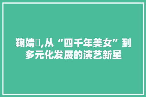 鞠婧祎,从“四千年美女”到多元化发展的演艺新星