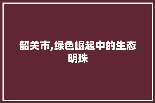 韶关市,绿色崛起中的生态明珠