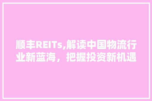 顺丰REITs,解读中国物流行业新蓝海，把握投资新机遇