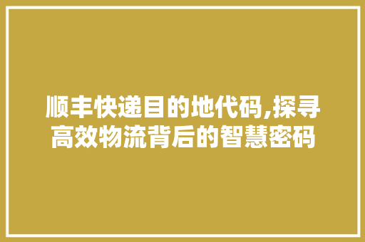 顺丰快递目的地代码,探寻高效物流背后的智慧密码