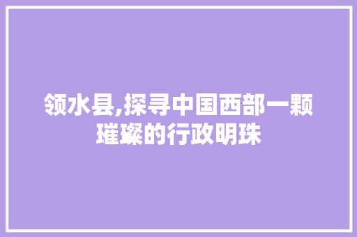 领水县,探寻中国西部一颗璀璨的行政明珠