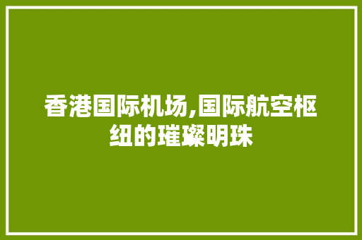 香港国际机场,国际航空枢纽的璀璨明珠