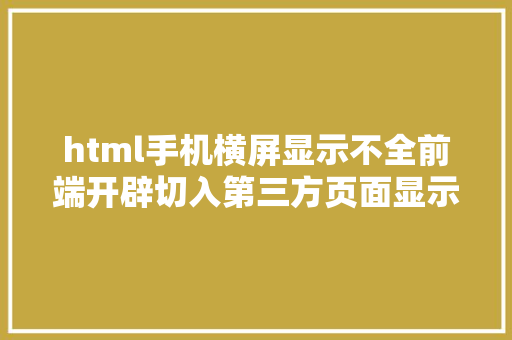 html手机横屏显示不全前端开辟切入第三方页面显示不全问题解决计划