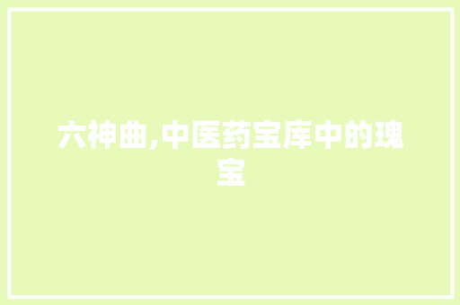 六神曲,中医药宝库中的瑰宝