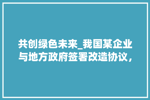 共创绿色未来_我国某企业与地方政府签署改造协议，携手推动产业升级 GraphQL