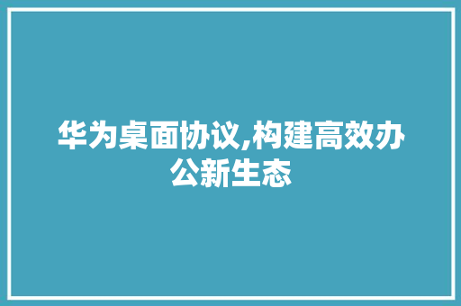 华为桌面协议,构建高效办公新生态