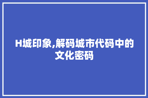 H城印象,解码城市代码中的文化密码