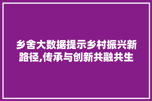 乡舍大数据提示乡村振兴新路径,传承与创新共融共生