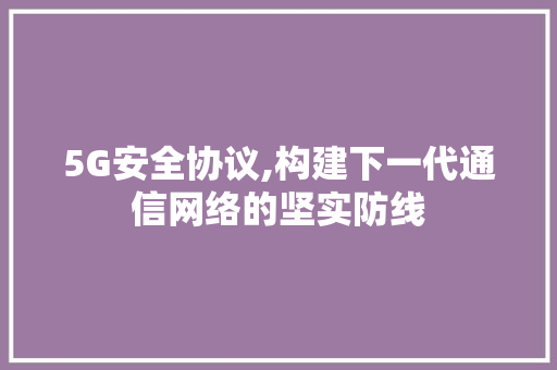 5G安全协议,构建下一代通信网络的坚实防线