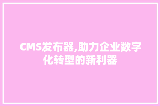 CMS发布器,助力企业数字化转型的新利器