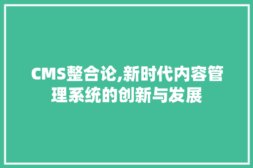 CMS整合论,新时代内容管理系统的创新与发展