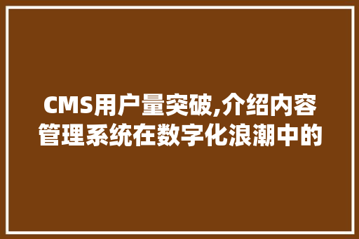 CMS用户量突破,介绍内容管理系统在数字化浪潮中的崛起