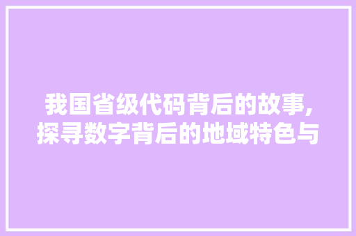 我国省级代码背后的故事,探寻数字背后的地域特色与历史传承