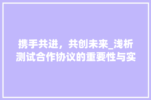 携手共进，共创未来_浅析测试合作协议的重要性与实施步骤