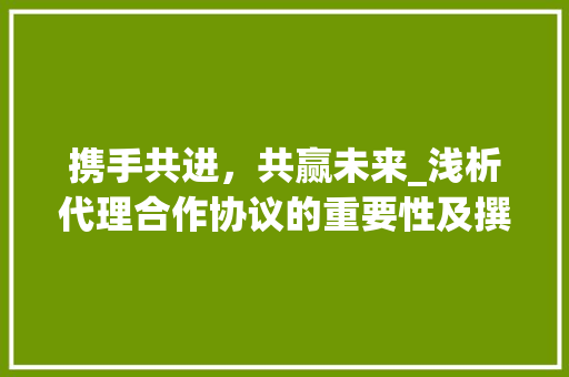 携手共进，共赢未来_浅析代理合作协议的重要性及撰写要点