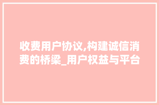 收费用户协议,构建诚信消费的桥梁_用户权益与平台责任的完美融合