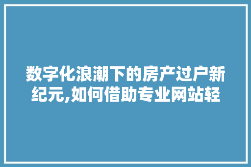 数字化浪潮下的房产过户新纪元,如何借助专业网站轻松实现房产过户