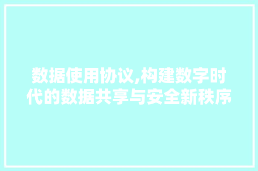 数据使用协议,构建数字时代的数据共享与安全新秩序