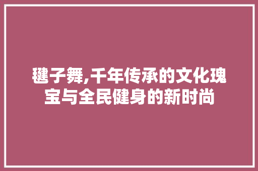 毽子舞,千年传承的文化瑰宝与全民健身的新时尚