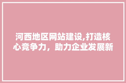 河西地区网站建设,打造核心竞争力，助力企业发展新篇章