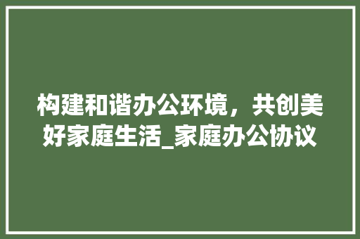 构建和谐办公环境，共创美好家庭生活_家庭办公协议解读与方法