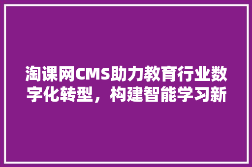 淘课网CMS助力教育行业数字化转型，构建智能学习新生态