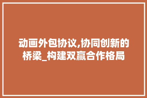 动画外包协议,协同创新的桥梁_构建双赢合作格局