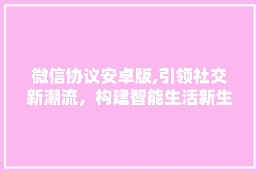 微信协议安卓版,引领社交新潮流，构建智能生活新生态