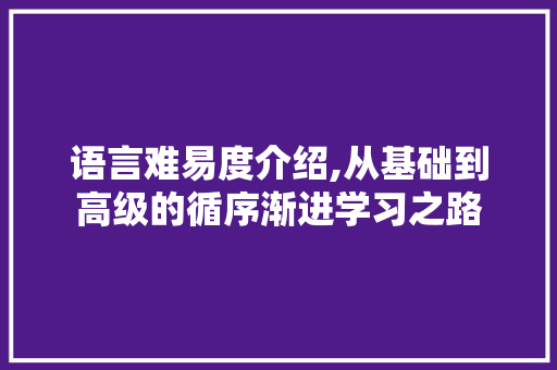 语言难易度介绍,从基础到高级的循序渐进学习之路 CSS